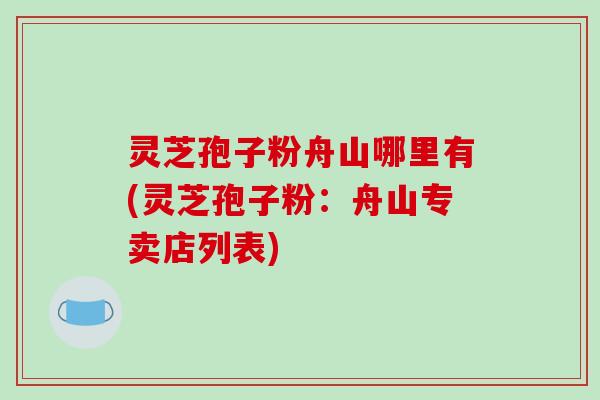 灵芝孢子粉舟山哪里有(灵芝孢子粉:舟山专卖店列表) 灵芝孢子粉舟山哪里有(灵芝孢子粉:舟山专卖店列表)