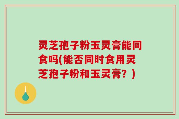 灵芝孢子粉玉灵膏能同食吗(能否同时食用灵芝孢子粉和玉灵膏?) 灵芝孢子粉玉灵膏能同食吗(能否同时食用灵芝孢子粉和玉灵膏?)