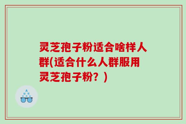 灵芝孢子粉适合啥样人群(适合什么人群服用灵芝孢子粉？)