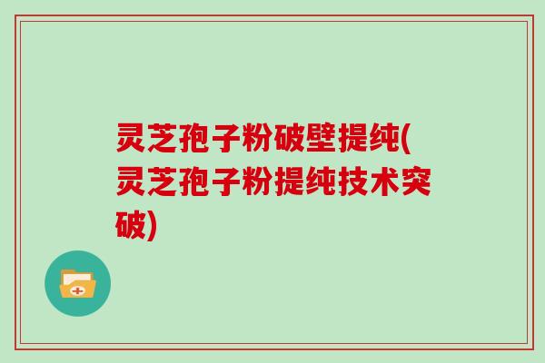 灵芝孢子粉破壁提纯(灵芝孢子粉提纯技术突破)