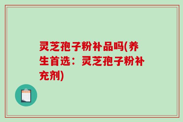 灵芝孢子粉补品吗(养生首选：灵芝孢子粉补充剂)