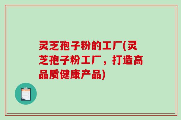 灵芝孢子粉的工厂(灵芝孢子粉工厂,打造高品质健康产品) 灵芝孢子粉的工厂(灵芝孢子粉工厂,打造高品质健康产品)