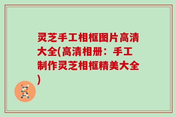 灵芝手工相框图片高清大全(高清相册:手工制作灵芝相框精美大全) 灵芝手工相框图片高清大全(高清相册:手工制作灵芝相框精美大全)