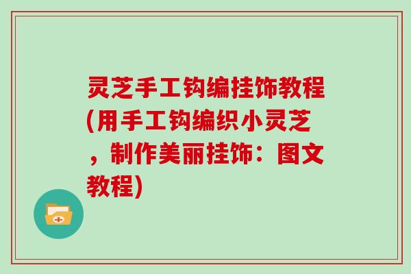 灵芝手工钩编挂饰教程(用手工钩编织小灵芝,制作美丽挂饰:图文教程) 灵芝手工钩编挂饰教程(用手工钩编织小灵芝,制作美丽挂饰:图文教程)