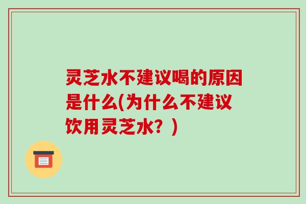 灵芝水不建议喝的原因是什么(为什么不建议饮用灵芝水？)