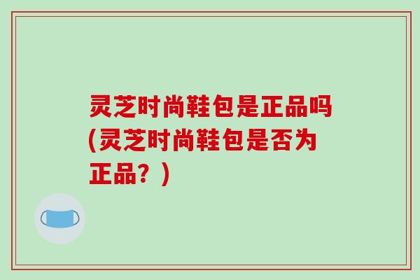 灵芝时尚鞋包是正品吗(灵芝时尚鞋包是否为正品？)