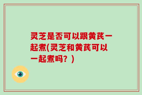 灵芝是否可以跟黄芪一起煮(灵芝和黄芪可以一起煮吗?) 灵芝是否可以跟黄芪一起煮(灵芝和黄芪可以一起煮吗?)