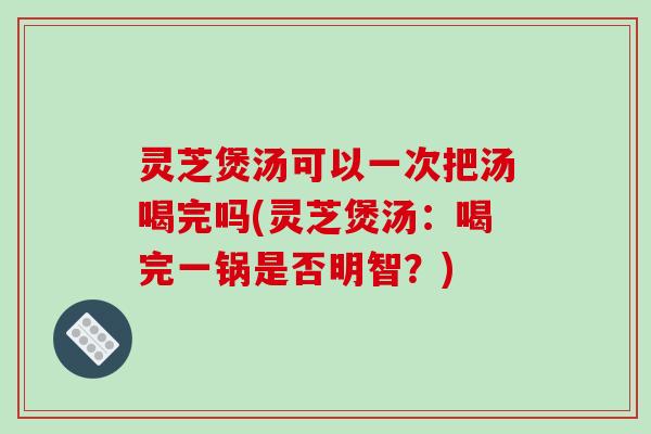 灵芝煲汤可以一次把汤喝完吗(灵芝煲汤：喝完一锅是否明智？)