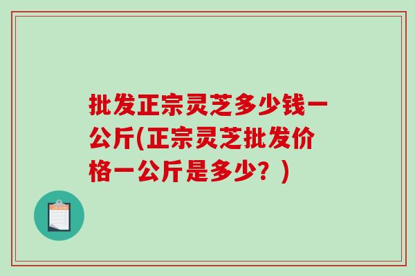 批发正宗灵芝多少钱一公斤(正宗灵芝批发价格一公斤是多少？)