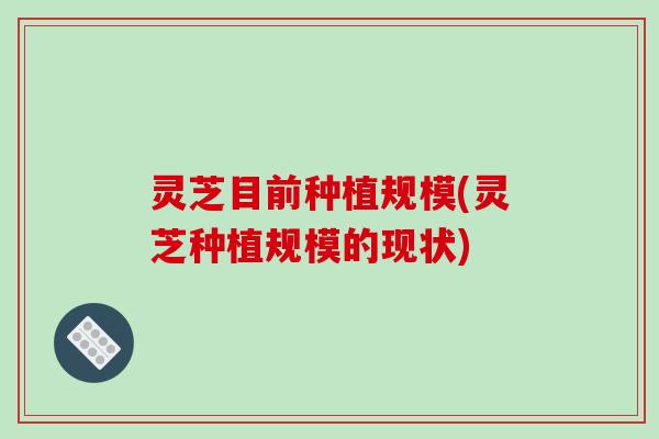 灵芝目前种植规模(灵芝种植规模的现状)