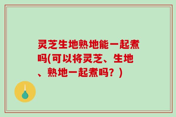 灵芝生地熟地能一起煮吗(可以将灵芝、生地、熟地一起煮吗？)
