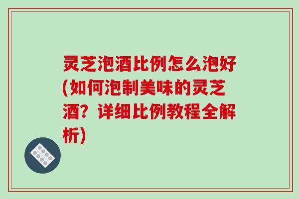 灵芝泡酒比例怎么泡好(如何泡制美味的灵芝酒?详细比例教程全解析) 灵芝泡酒比例怎么泡好(如何泡制美味的灵芝酒?详细比例教程全解析)