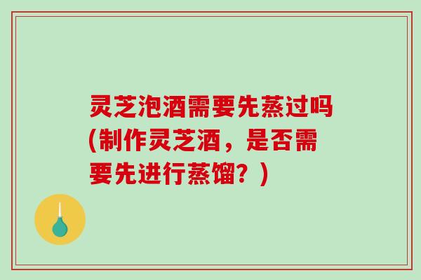 灵芝泡酒需要先蒸过吗(制作灵芝酒，是否需要先进行蒸馏？)