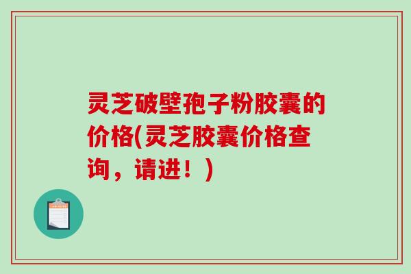 灵芝破壁孢子粉胶囊的价格(灵芝胶囊价格查询,请进!) 灵芝破壁孢子粉胶囊的价格(灵芝胶囊价格查询,请进!)