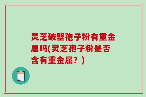 灵芝破壁孢子粉有重金属吗(灵芝孢子粉是否含有重金属?) 灵芝破壁孢子粉有重金属吗(灵芝孢子粉是否含有重金属?)