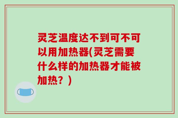 灵芝温度达不到可不可以用加热器(灵芝需要什么样的加热器才能被加热?) 灵芝温度达不到可不可以用加热器(灵芝需要什么样的加热器才能被加热?)