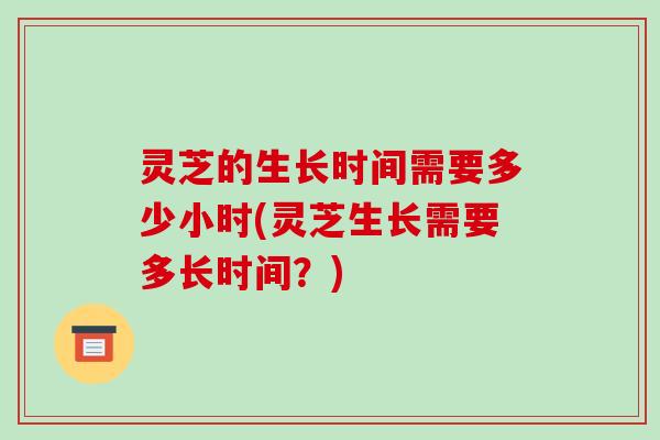 灵芝的生长时间需要多少小时(灵芝生长需要多长时间?) 灵芝的生长时间需要多少小时(灵芝生长需要多长时间?)