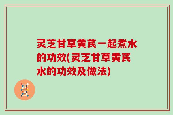 灵芝甘草黄芪一起煮水的功效(灵芝甘草黄芪水的功效及做法)