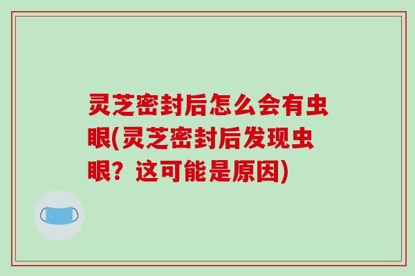 灵芝密封后怎么会有虫眼(灵芝密封后发现虫眼？这可能是原因)