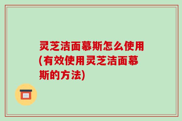 灵芝洁面慕斯怎么使用(有效使用灵芝洁面慕斯的方法) 灵芝洁面慕斯怎么使用(有效使用灵芝洁面慕斯的方法)