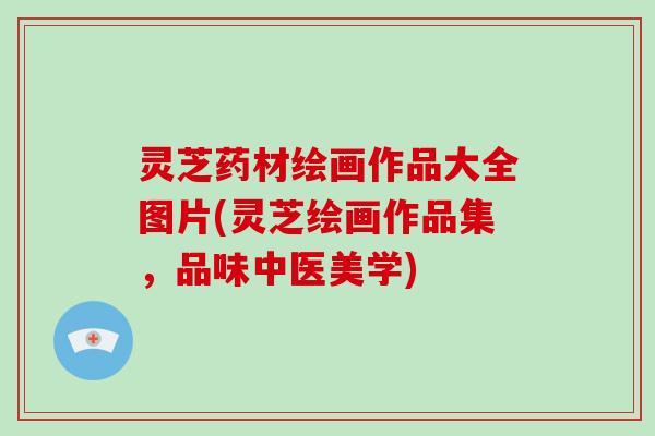 灵芝药材绘画作品大全图片(灵芝绘画作品集，品味中医美学)