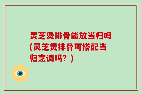 灵芝煲排骨能放当归吗(灵芝煲排骨可搭配当归烹调吗?) 灵芝煲排骨能放当归吗(灵芝煲排骨可搭配当归烹调吗?)