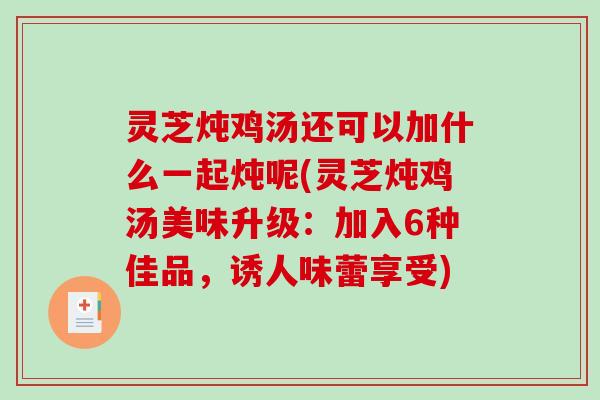 灵芝炖鸡汤还可以加什么一起炖呢(灵芝炖鸡汤美味升级：加入6种佳品，诱人味蕾享受)