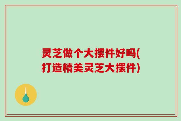 灵芝做个大摆件好吗(打造精美灵芝大摆件) 灵芝做个大摆件好吗(打造精美灵芝大摆件)
