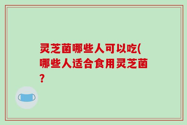 灵芝菌哪些人可以吃(哪些人适合食用灵芝菌? 灵芝菌哪些人可以吃(哪些人适合食用灵芝菌?