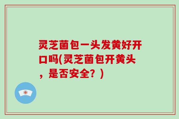 灵芝菌包一头发黄好开口吗(灵芝菌包开黄头，是否安全？)