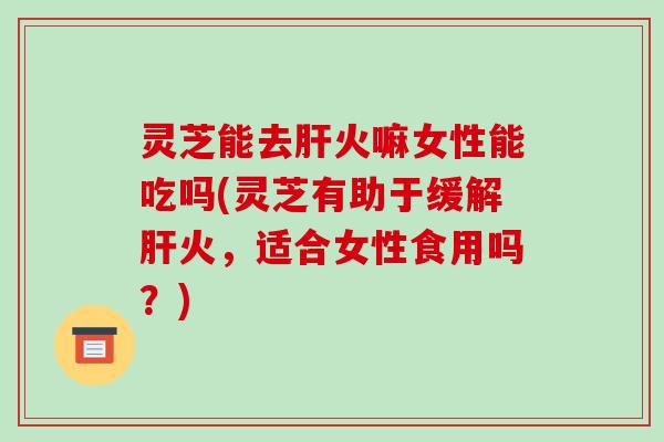 灵芝能去肝火嘛女性能吃吗(灵芝有助于缓解肝火，适合女性食用吗？)