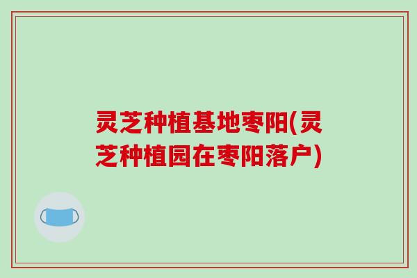 灵芝种植基地枣阳(灵芝种植园在枣阳落户) 灵芝种植基地枣阳(灵芝种植园在枣阳落户)