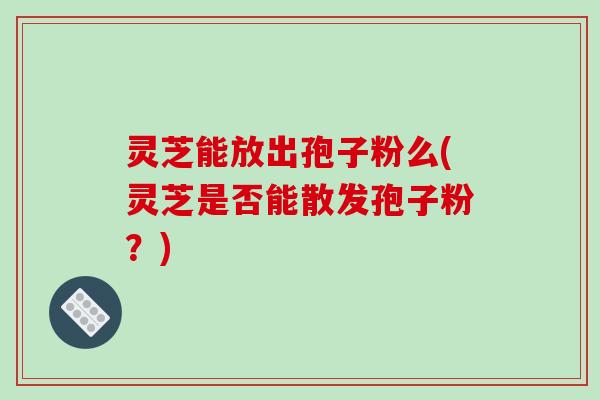灵芝能放出孢子粉么(灵芝是否能散发孢子粉?) 灵芝能放出孢子粉么(灵芝是否能散发孢子粉?)