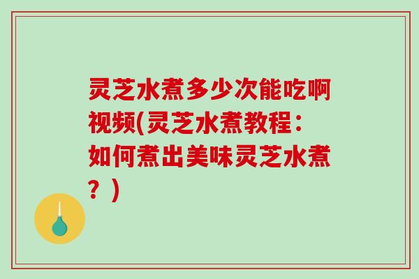 灵芝水煮多少次能吃啊视频(灵芝水煮教程:如何煮出美味灵芝水煮?) 灵芝水煮多少次能吃啊视频(灵芝水煮教程:如何煮出美味灵芝水煮?)