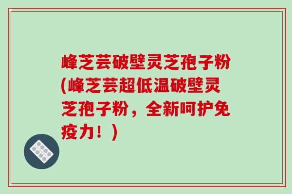 峰芝芸破壁灵芝孢子粉(峰芝芸超低温破壁灵芝孢子粉，全新呵护免疫力！)