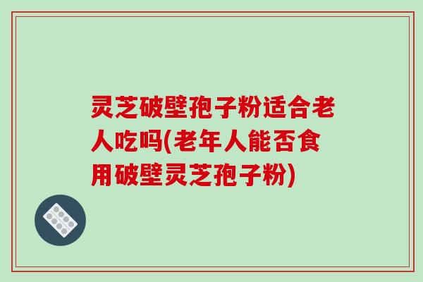 灵芝破壁孢子粉适合老人吃吗(老年人能否食用破壁灵芝孢子粉)