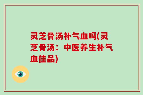 灵芝骨汤吗(灵芝骨汤：中医养生佳品)