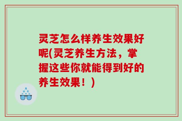 灵芝怎么样养生效果好呢(灵芝养生方法，掌握这些你就能得到好的养生效果！)