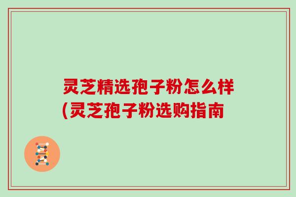 灵芝精选孢子粉怎么样(灵芝孢子粉选购指南