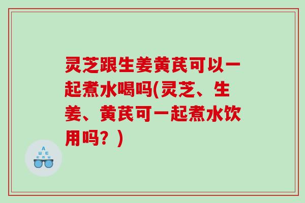 灵芝跟生姜黄芪可以一起煮水喝吗(灵芝、生姜、黄芪可一起煮水饮用吗?) 灵芝跟生姜黄芪可以一起煮水喝吗(灵芝、生姜、黄芪可一起煮水饮用吗?)