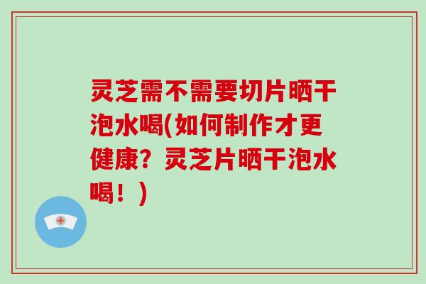 灵芝需不需要切片晒干泡水喝(如何制作才更健康？灵芝片晒干泡水喝！)