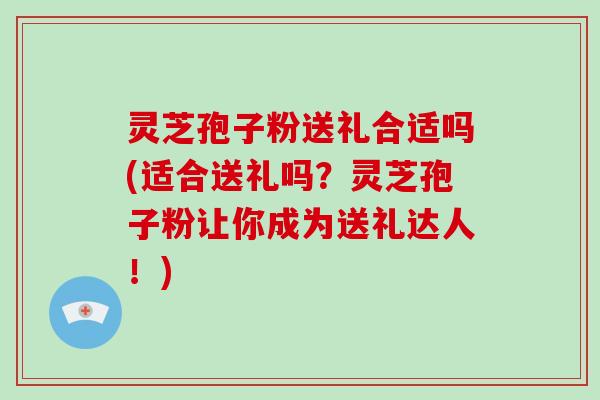 灵芝孢子粉送礼合适吗(适合送礼吗？灵芝孢子粉让你成为送礼达人！)