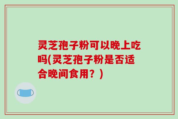 灵芝孢子粉可以晚上吃吗(灵芝孢子粉是否适合晚间食用?) 灵芝孢子粉可以晚上吃吗(灵芝孢子粉是否适合晚间食用?)