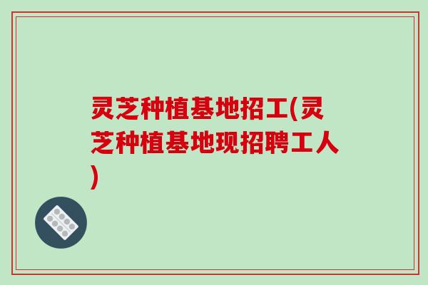 灵芝种植基地招工(灵芝种植基地现招聘工人)