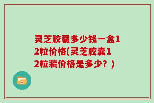 灵芝胶囊多少钱一盒12粒价格(灵芝胶囊12粒装价格是多少?) 灵芝胶囊多少钱一盒12粒价格(灵芝胶囊12粒装价格是多少?)