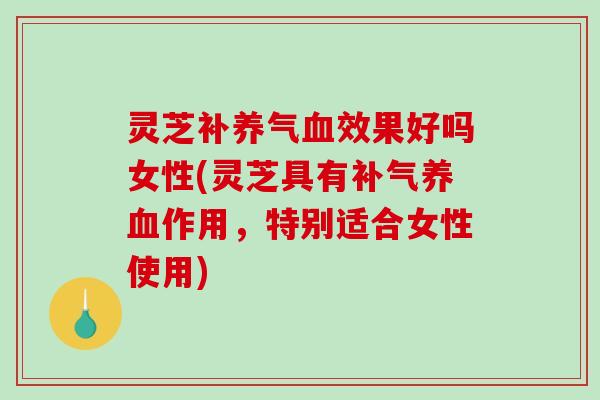 灵芝补养气效果好吗女性(灵芝具有作用,特别适合女性使用) 灵芝补养气效果好吗女性(灵芝具有作用,特别适合女性使用)