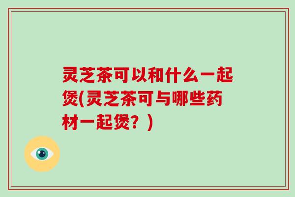 灵芝茶可以和什么一起煲(灵芝茶可与哪些药材一起煲？)