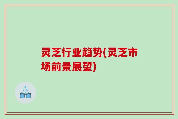 灵芝行业趋势(灵芝市场前景展望) 灵芝行业趋势(灵芝市场前景展望)