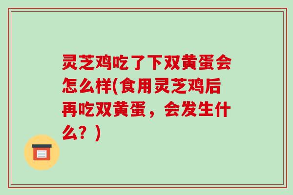 灵芝鸡吃了下双黄蛋会怎么样(食用灵芝鸡后再吃双黄蛋,会发生什么?) 灵芝鸡吃了下双黄蛋会怎么样(食用灵芝鸡后再吃双黄蛋,会发生什么?)