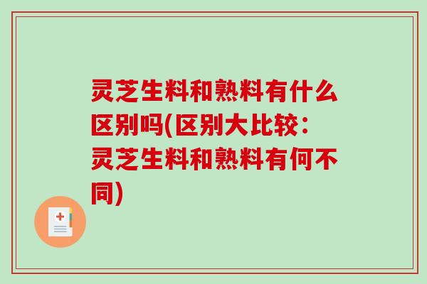 灵芝生料和熟料有什么区别吗(区别大比较：灵芝生料和熟料有何不同)